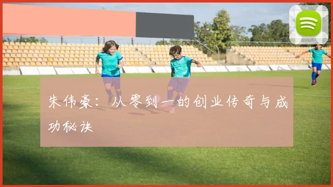朱伟豪:从零到一的创业传奇与成功秘诀