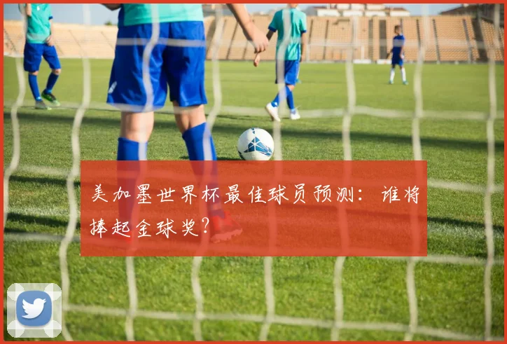 美加墨世界杯最佳球员预测:谁将捧起金球奖?