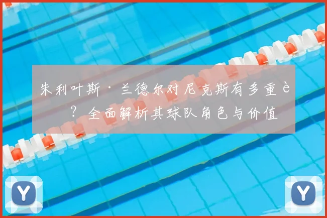 朱利叶斯·兰德尔对尼克斯有多重要?全面解析其球队角色与价值