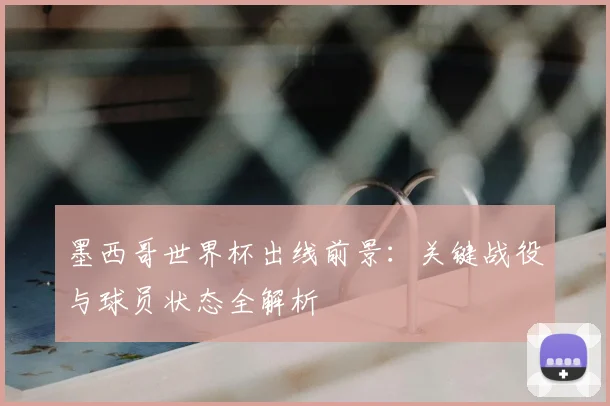 墨西哥世界杯出线前景:关键战役与球员状态全解析