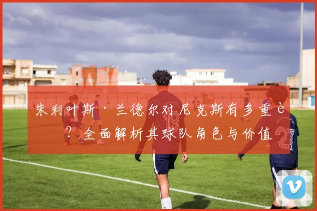 朱利叶斯·兰德尔对尼克斯有多重要?全面解析其球队角色与价值