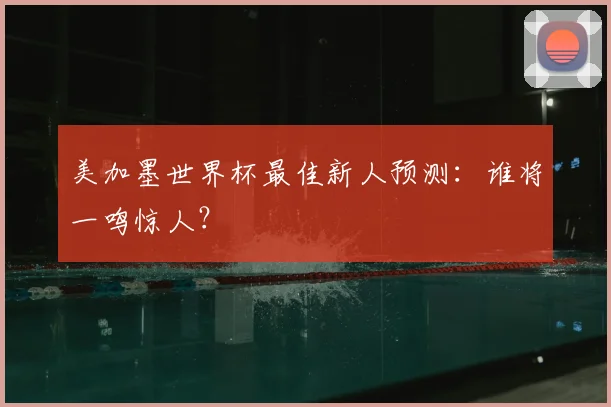 美加墨世界杯最佳新人预测:谁将一鸣惊人?